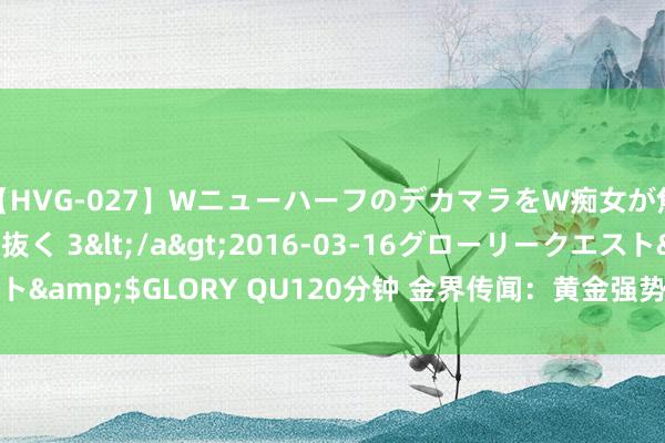 【HVG-027】WニューハーフのデカマラをW痴女が焦らし寸止めで虐め抜く 3</a>2016-03-16グローリークエスト&$GLORY QU120分钟 金界传闻：黄金强势收盘，料反弹2435再跌！