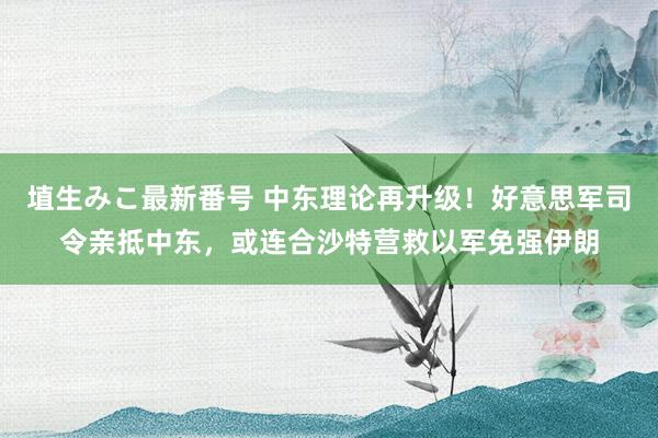 埴生みこ最新番号 中东理论再升级！好意思军司令亲抵中东，或连合沙特营救以军免强伊朗