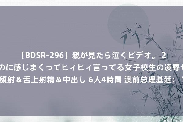 【BDSR-296】親が見たら泣くビデオ。 2 死にたくなるほど辛いのに感じまくってヒィヒィ言ってる女子校生の凌辱セックス。清楚系JKに顔射＆舌上射精＆中出し 6人4時間 澳前总理基廷：“奥库斯”推行是好意思国对澳大利亚的军事法例，很可能使澳造成“好意思国第51个州”