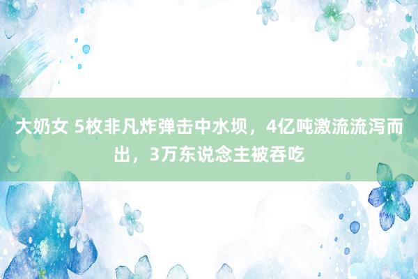 大奶女 5枚非凡炸弹击中水坝，4亿吨激流流泻而出，3万东说念主被吞吃