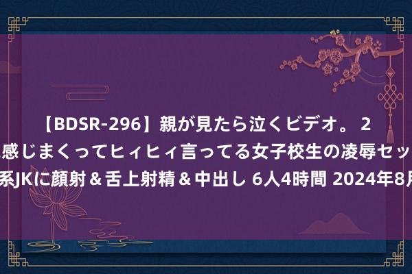 【BDSR-296】親が見たら泣くビデオ。 2 死にたくなるほど辛いのに感じまくってヒィヒィ言ってる女子校生の凌辱セックス。清楚系JKに顔射＆舌上射精＆中出し 6人4時間 2024年8月9日世界主要批发商场山竹价钱行情