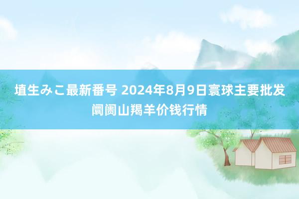 埴生みこ最新番号 2024年8月9日寰球主要批发阛阓山羯羊价钱行情