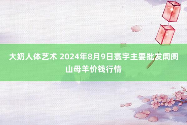 大奶人体艺术 2024年8月9日寰宇主要批发阛阓山母羊价钱行情