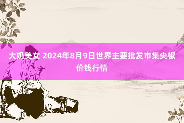 大奶美女 2024年8月9日世界主要批发市集尖椒价钱行情