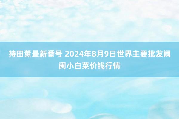 持田薫最新番号 2024年8月9日世界主要批发阛阓小白菜价钱行情