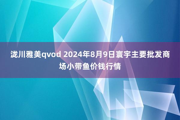 泷川雅美qvod 2024年8月9日寰宇主要批发商场小带鱼价钱行情