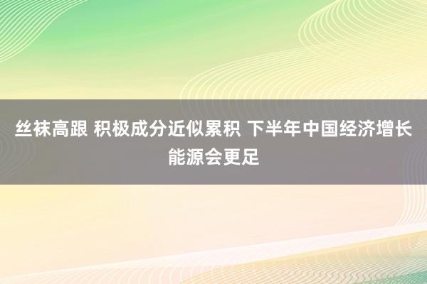 丝袜高跟 积极成分近似累积 下半年中国经济增长能源会更足