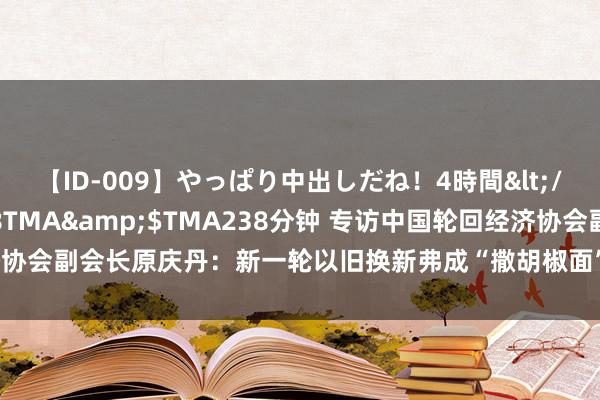 【ID-009】やっぱり中出しだね！4時間</a>2009-05-08TMA&$TMA238分钟 专访中国轮回经济协会副会长原庆丹：新一轮以旧换新弗成“撒胡椒面” 应精确定位补贴对象和措施