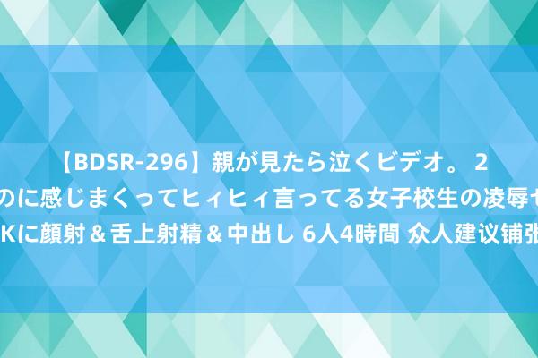 【BDSR-296】親が見たら泣くビデオ。 2 死にたくなるほど辛いのに感じまくってヒィヒィ言ってる女子校生の凌辱セックス。清楚系JKに顔射＆舌上射精＆中出し 6人4時間 众人建议铺张税改造可先从珠宝玉石等条款训练品目动手