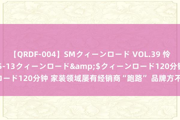 【QRDF-004】SMクィーンロード VOL.39 怜佳</a>2018-05-13クィーンロード&$クィーンロード120分钟 家装领域屡有经销商“跑路” 品牌方不行再当“放置掌柜”