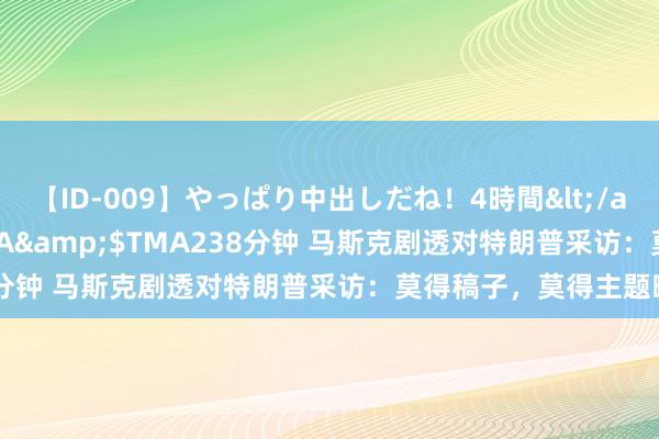 【ID-009】やっぱり中出しだね！4時間</a>2009-05-08TMA&$TMA238分钟 马斯克剧透对特朗普采访：莫得稿子，莫得主题畛域