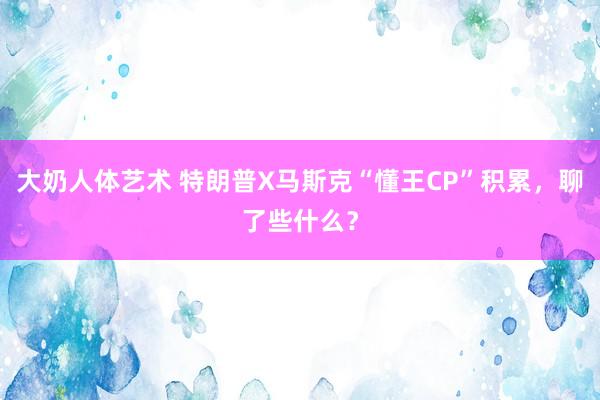 大奶人体艺术 特朗普X马斯克“懂王CP”积累，聊了些什么？