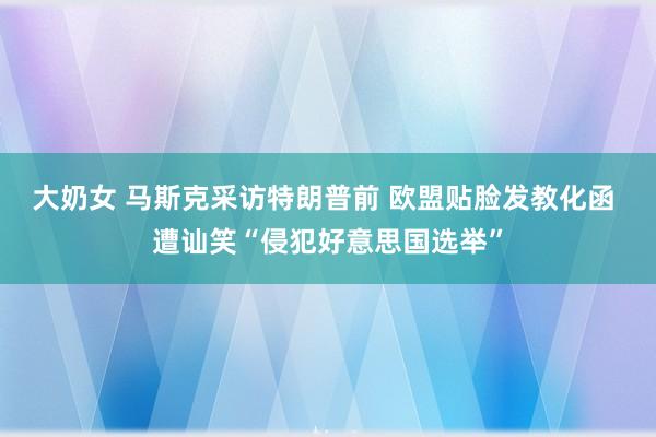 大奶女 马斯克采访特朗普前 欧盟贴脸发教化函 遭讪笑“侵犯好意思国选举”