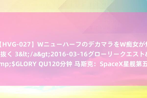 【HVG-027】WニューハーフのデカマラをW痴女が焦らし寸止めで虐め抜く 3</a>2016-03-16グローリークエスト&$GLORY QU120分钟 马斯克：SpaceX星舰第五次试飞将在“简略3周后”进行