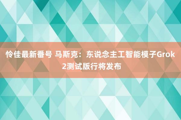 怜佳最新番号 马斯克：东说念主工智能模子Grok 2测试版行将发布