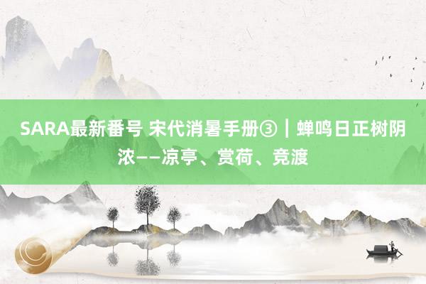 SARA最新番号 宋代消暑手册③︱蝉鸣日正树阴浓——凉亭、赏荷、竞渡