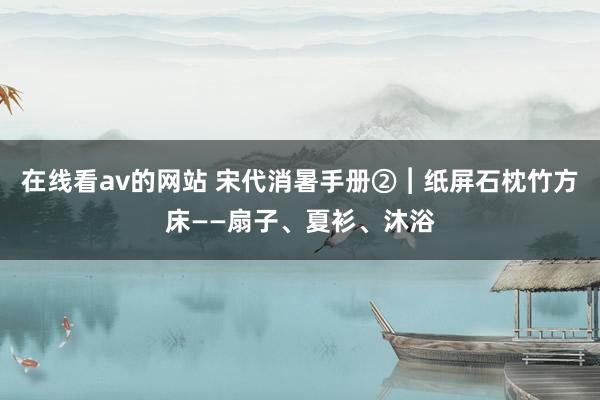 在线看av的网站 宋代消暑手册②︱纸屏石枕竹方床——扇子、夏衫、沐浴