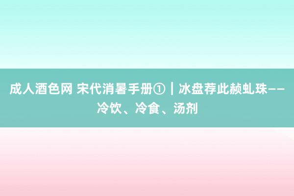 成人酒色网 宋代消暑手册①︱冰盘荐此赪虬珠——冷饮、冷食、汤剂