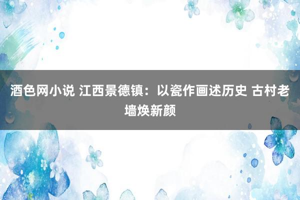 酒色网小说 江西景德镇：以瓷作画述历史 古村老墙焕新颜