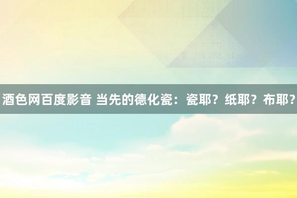 酒色网百度影音 当先的德化瓷：瓷耶？纸耶？布耶？