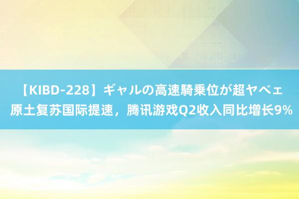 【KIBD-228】ギャルの高速騎乗位が超ヤベェ 原土复苏国际提速，腾讯游戏Q2收入同比增长9%