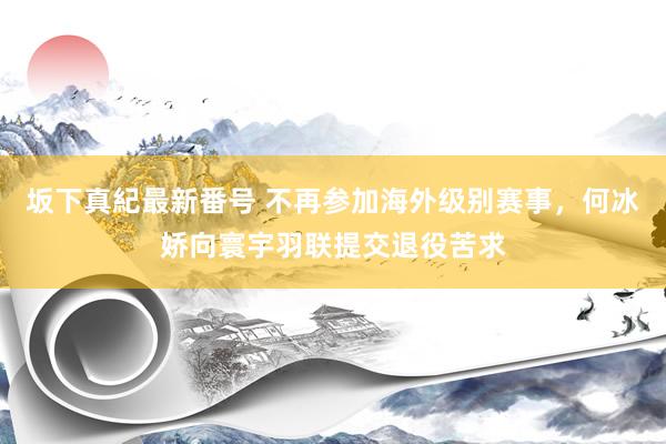 坂下真紀最新番号 不再参加海外级别赛事，何冰娇向寰宇羽联提交退役苦求