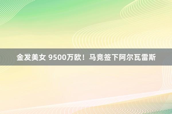 金发美女 9500万欧！马竞签下阿尔瓦雷斯