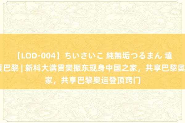 【LOD-004】ちいさいこ 純無垢つるまん 埴生みこ 炫夏巴黎 | 新科大满贯樊振东现身中国之家，共享巴黎奥运登顶窍门