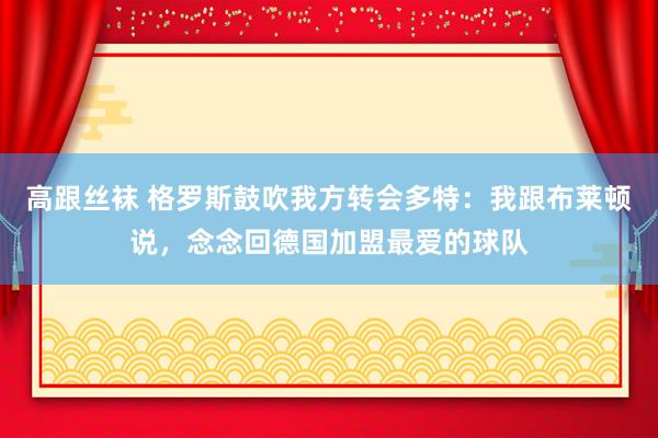 高跟丝袜 格罗斯鼓吹我方转会多特：我跟布莱顿说，念念回德国加盟最爱的球队