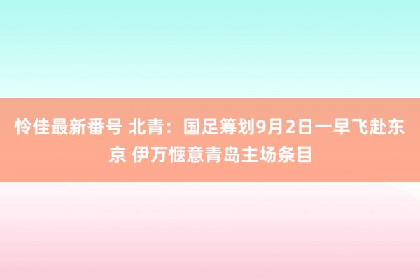 怜佳最新番号 北青：国足筹划9月2日一早飞赴东京 伊万惬意青岛主场条目