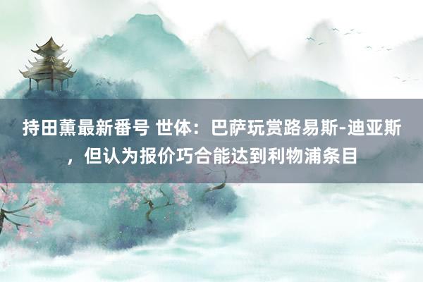 持田薫最新番号 世体：巴萨玩赏路易斯-迪亚斯，但认为报价巧合能达到利物浦条目