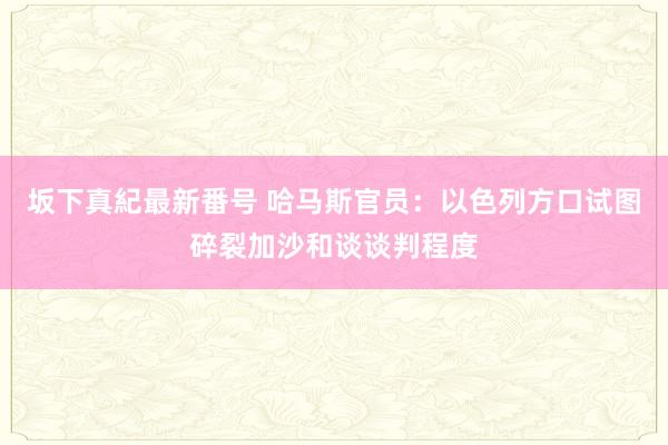 坂下真紀最新番号 哈马斯官员：以色列方口试图碎裂加沙和谈谈判程度