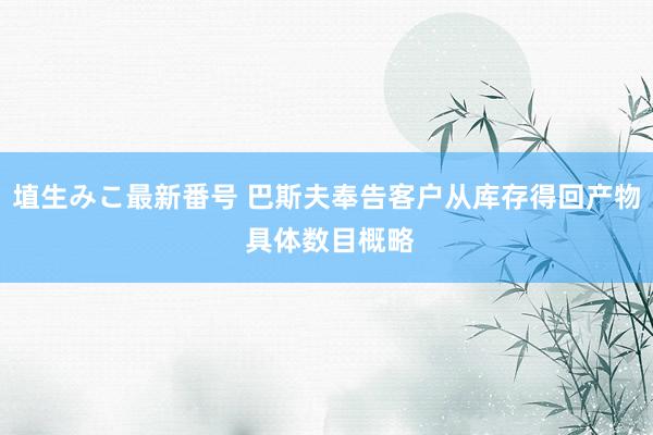 埴生みこ最新番号 巴斯夫奉告客户从库存得回产物 具体数目概略