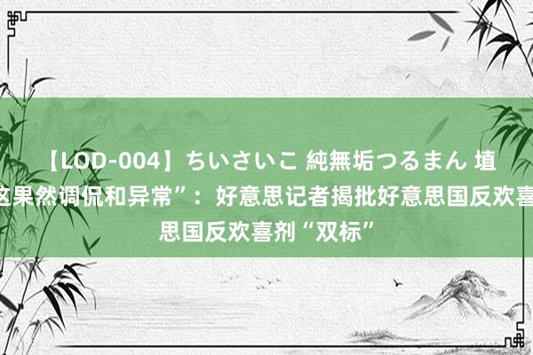 【LOD-004】ちいさいこ 純無垢つるまん 埴生みこ “这果然调侃和异常”：好意思记者揭批好意思国反欢喜剂“双标”