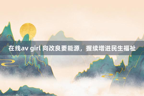 在线av girl 向改良要能源，握续增进民生福祉