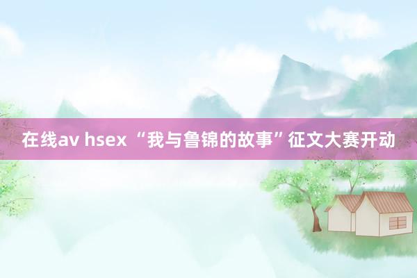 在线av hsex “我与鲁锦的故事”征文大赛开动