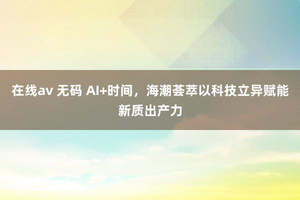 在线av 无码 AI+时间，海潮荟萃以科技立异赋能新质出产力