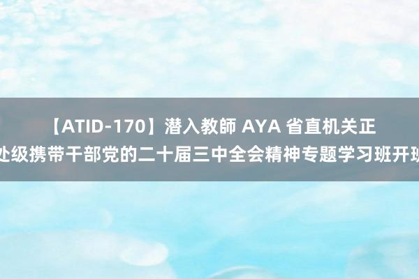 【ATID-170】潜入教師 AYA 省直机关正处级携带干部党的二十届三中全会精神专题学习班开班