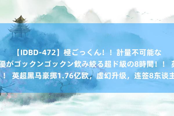 【IDBD-472】極ごっくん！！計量不可能な爆量ザーメンをS級女優がゴックンゴックン飲み絞る超ド級の8時間！！ 英超黑马豪掷1.76亿欧，虚幻升级，连签8东谈主！曼城冠军或不保