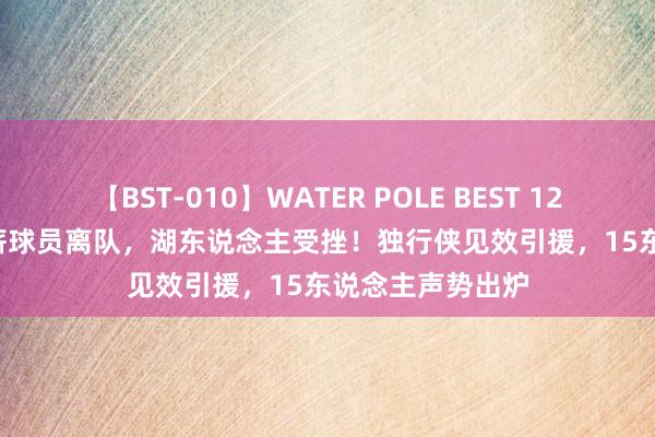 【BST-010】WATER POLE BEST 12GALs 8時間 底薪球员离队，湖东说念主受挫！独行侠见效引援，15东说念主声势出炉