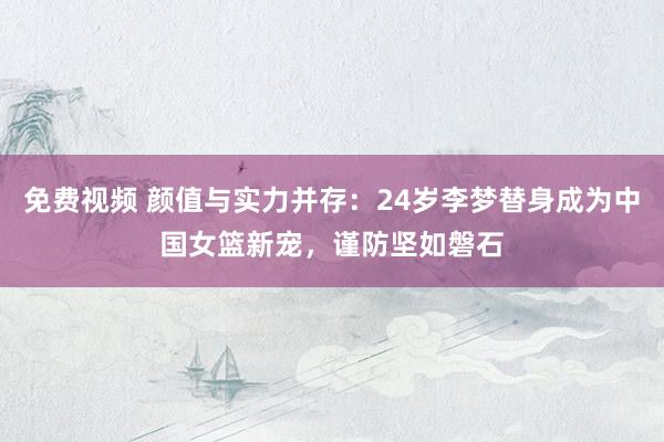 免费视频 颜值与实力并存：24岁李梦替身成为中国女篮新宠，谨防坚如磐石