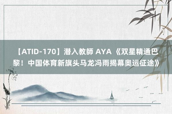 【ATID-170】潜入教師 AYA 《双星精通巴黎！中国体育新旗头马龙冯雨揭幕奥运征途》