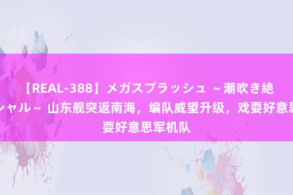 【REAL-388】メガスプラッシュ ～潮吹き絶頂スペシャル～ 山东舰突返南海，编队威望升级，戏耍好意思军机队