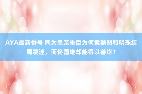 AYA最新番号 同为皇亲重臣为何索额图和明珠结局凄迷，而佟国维却能得以善终？