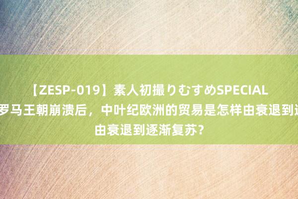 【ZESP-019】素人初撮りむすめSPECIAL Vol.3 西罗马王朝崩溃后，中叶纪欧洲的贸易是怎样由衰退到逐渐复苏？