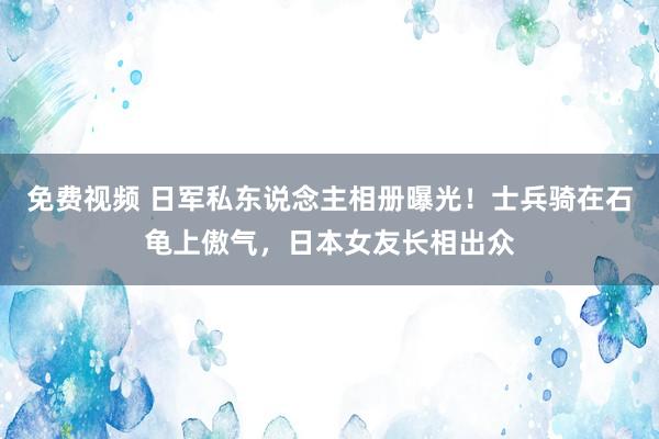 免费视频 日军私东说念主相册曝光！士兵骑在石龟上傲气，日本女友长相出众