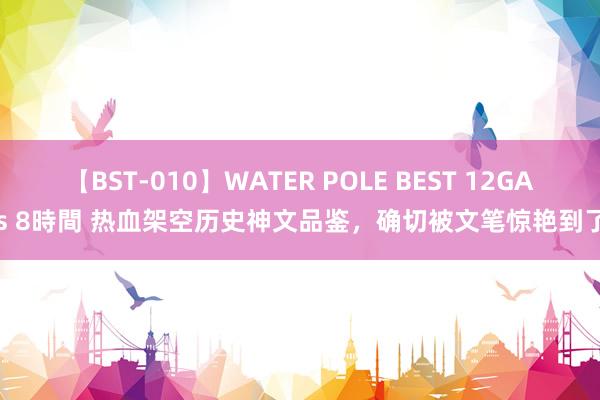 【BST-010】WATER POLE BEST 12GALs 8時間 热血架空历史神文品鉴，确切被文笔惊艳到了！