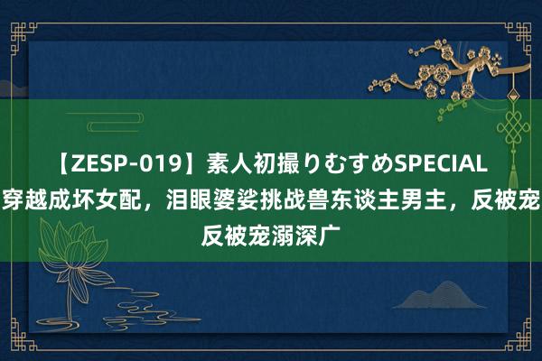 【ZESP-019】素人初撮りむすめSPECIAL Vol.3 穿越成坏女配，泪眼婆娑挑战兽东谈主男主，反被宠溺深广