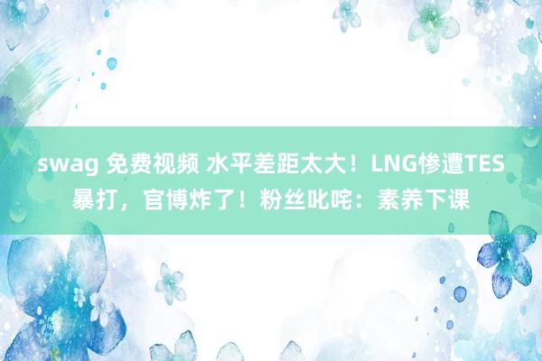 swag 免费视频 水平差距太大！LNG惨遭TES暴打，官博炸了！粉丝叱咤：素养下课