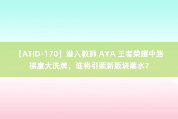 【ATID-170】潜入教師 AYA 王者荣耀中路梯度大洗牌，谁将引颈新版块潮水？